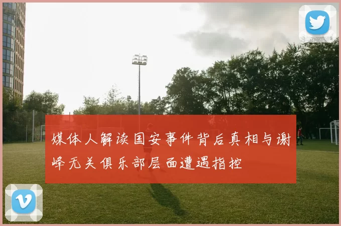 媒体人解读国安事件背后真相与谢峰无关俱乐部层面遭遇指控